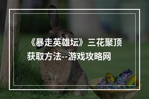 《暴走英雄坛》三花聚顶获取方法--游戏攻略网