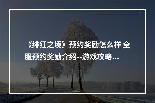 《绯红之境》预约奖励怎么样 全服预约奖励介绍--游戏攻略网