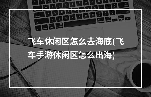 飞车休闲区怎么去海底(飞车手游休闲区怎么出海)