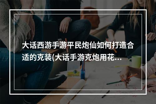 大话西游手游平民炮仙如何打造合适的克装(大话手游克炮用花妖卡)