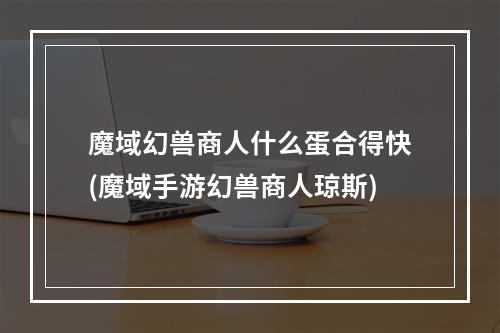 魔域幻兽商人什么蛋合得快(魔域手游幻兽商人琼斯)