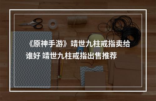 《原神手游》靖世九柱戒指卖给谁好 靖世九柱戒指出售推荐