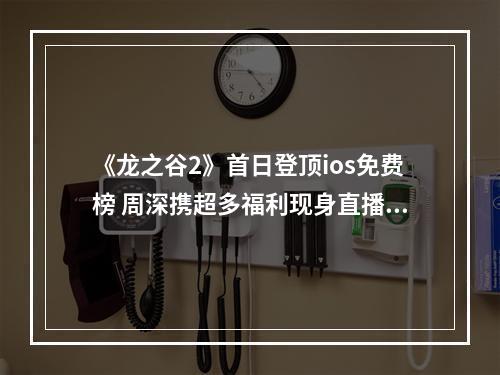 《龙之谷2》首日登顶ios免费榜 周深携超多福利现身直播间