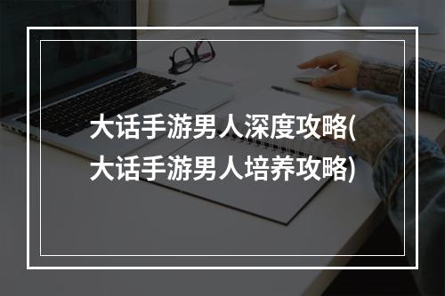 大话手游男人深度攻略(大话手游男人培养攻略)