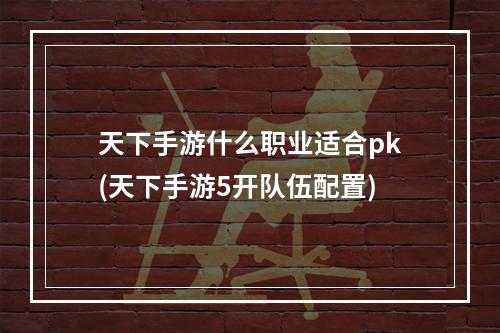 天下手游什么职业适合pk(天下手游5开队伍配置)