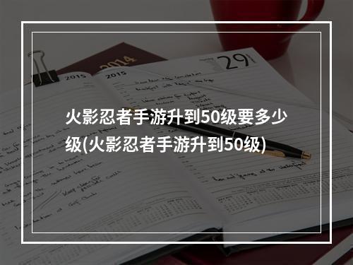 火影忍者手游升到50级要多少级(火影忍者手游升到50级)