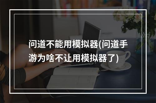 问道不能用模拟器(问道手游为啥不让用模拟器了)