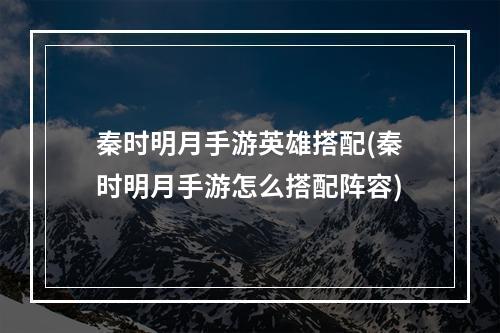 秦时明月手游英雄搭配(秦时明月手游怎么搭配阵容)