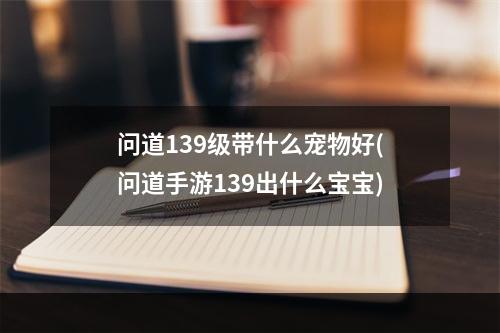 问道139级带什么宠物好(问道手游139出什么宝宝)