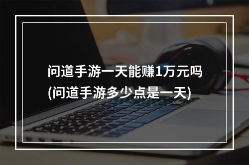 问道手游一天能赚1万元吗(问道手游多少点是一天)