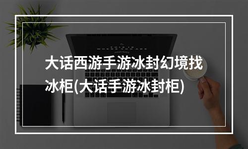 大话西游手游冰封幻境找冰柜(大话手游冰封柜)