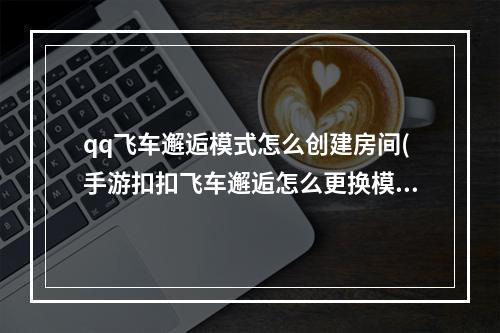 qq飞车邂逅模式怎么创建房间(手游扣扣飞车邂逅怎么更换模式)