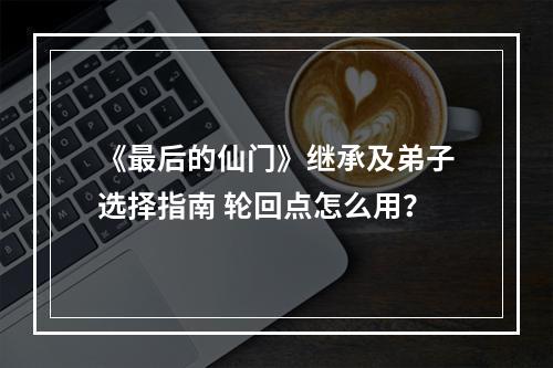 《最后的仙门》继承及弟子选择指南 轮回点怎么用？