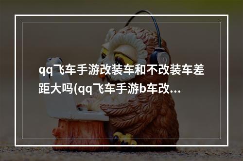 qq飞车手游改装车和不改装车差距大吗(qq飞车手游b车改装度)