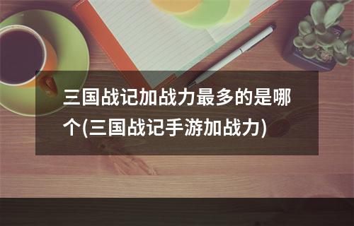 三国战记加战力最多的是哪个(三国战记手游加战力)