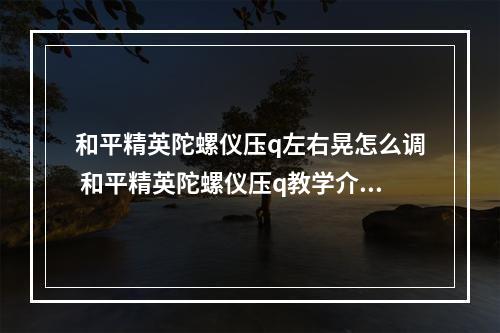 和平精英陀螺仪压q左右晃怎么调 和平精英陀螺仪压q教学介绍