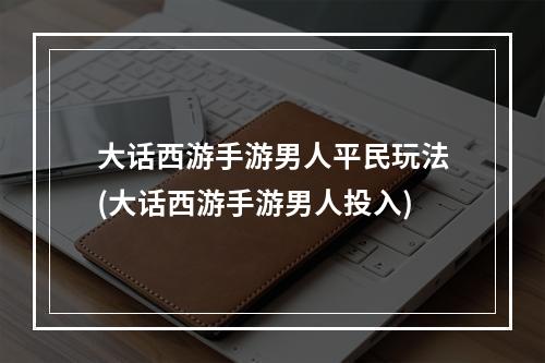 大话西游手游男人平民玩法(大话西游手游男人投入)