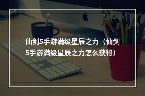 仙剑5手游满级星辰之力（仙剑5手游满级星辰之力怎么获得）