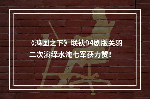 《鸿图之下》联袂94剧版关羽 二次演绎水淹七军获力赞！