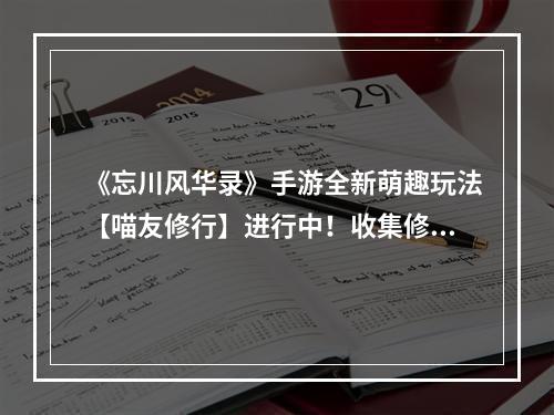 《忘川风华录》手游全新萌趣玩法【喵友修行】进行中！收集修行回忆，领取丰厚奖励！