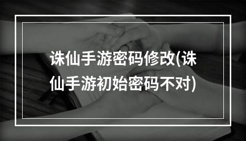 诛仙手游密码修改(诛仙手游初始密码不对)