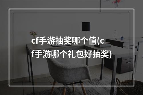 cf手游抽奖哪个值(cf手游哪个礼包好抽奖)