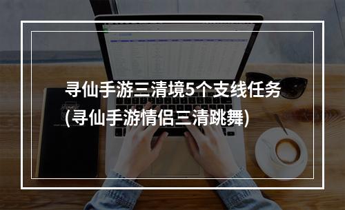 寻仙手游三清境5个支线任务(寻仙手游情侣三清跳舞)