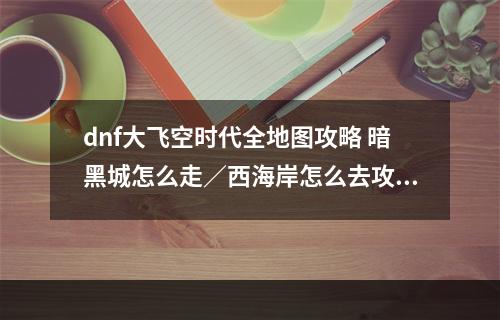 dnf大飞空时代全地图攻略 暗黑城怎么走／西海岸怎么去攻略大全