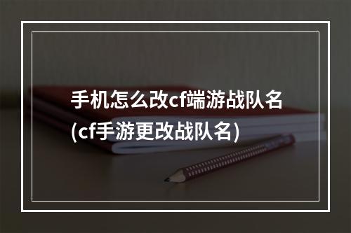 手机怎么改cf端游战队名(cf手游更改战队名)