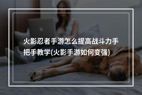 火影忍者手游怎么提高战斗力手把手教学(火影手游如何变强)