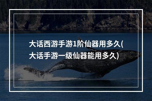 大话西游手游1阶仙器用多久(大话手游一级仙器能用多久)