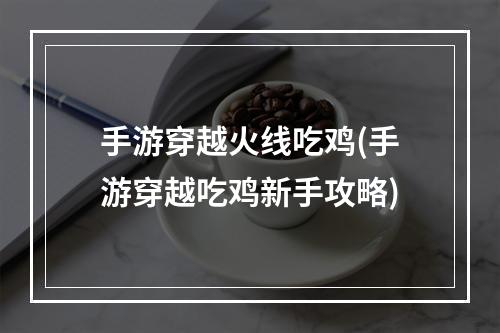 手游穿越火线吃鸡(手游穿越吃鸡新手攻略)