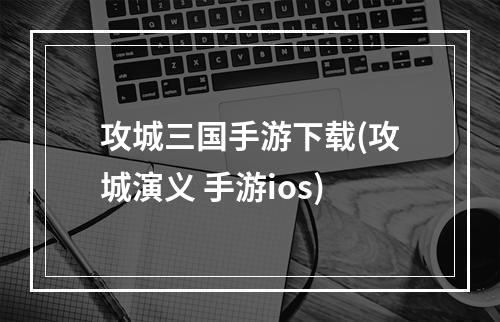 攻城三国手游下载(攻城演义 手游ios)