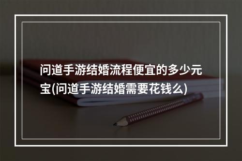 问道手游结婚流程便宜的多少元宝(问道手游结婚需要花钱么)