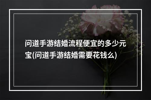 问道手游结婚流程便宜的多少元宝(问道手游结婚需要花钱么)