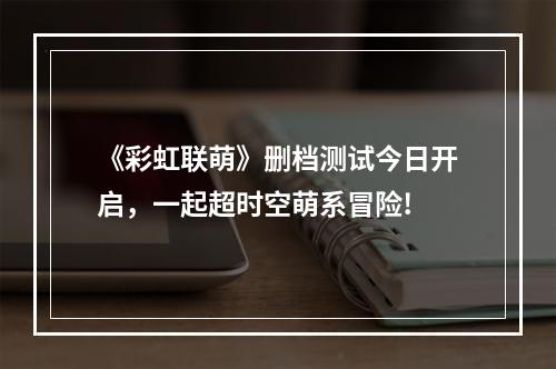 《彩虹联萌》删档测试今日开启，一起超时空萌系冒险!