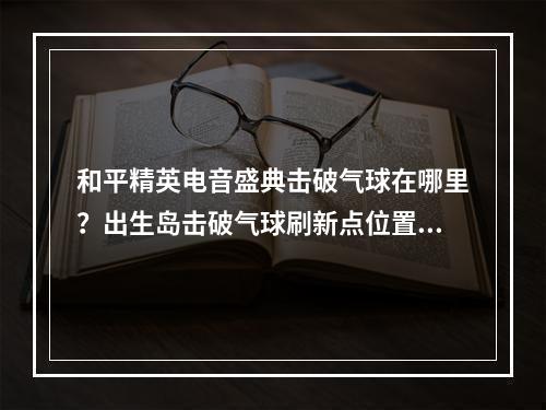 和平精英电音盛典击破气球在哪里？出生岛击破气球刷新点位置大全[多图]