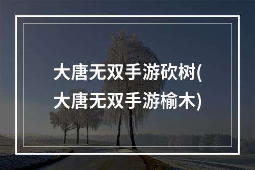 大唐无双手游砍树(大唐无双手游榆木)