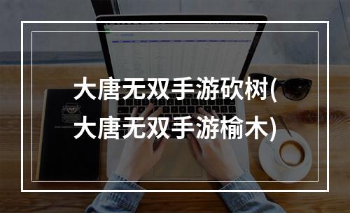 大唐无双手游砍树(大唐无双手游榆木)