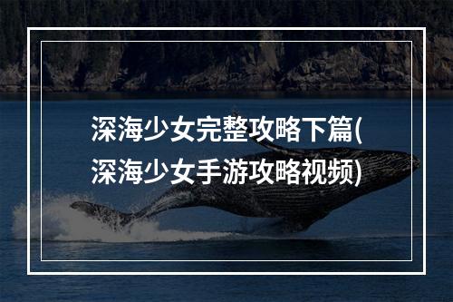 深海少女完整攻略下篇(深海少女手游攻略视频)