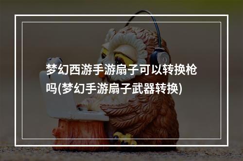 梦幻西游手游扇子可以转换枪吗(梦幻手游扇子武器转换)