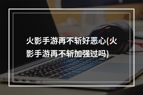 火影手游再不斩好恶心(火影手游再不斩加强过吗)