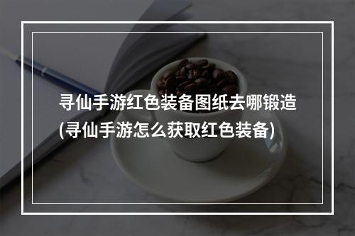 寻仙手游红色装备图纸去哪锻造(寻仙手游怎么获取红色装备)