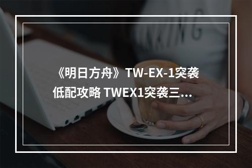 《明日方舟》TW-EX-1突袭低配攻略 TWEX1突袭三星低配打法