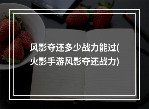 风影夺还多少战力能过(火影手游风影夺还战力)