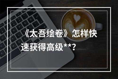 《太吾绘卷》怎样快速获得高级**？