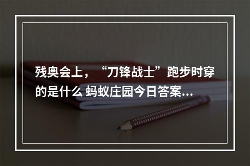 残奥会上，“刀锋战士”跑步时穿的是什么 蚂蚁庄园今日答案早知道5月15日