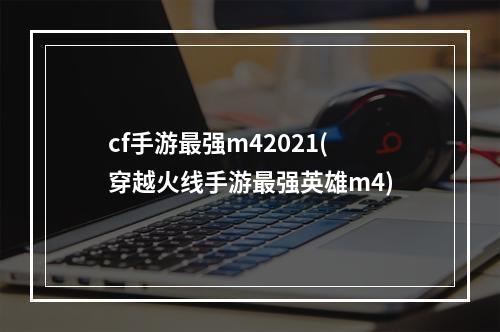 cf手游最强m42021(穿越火线手游最强英雄m4)