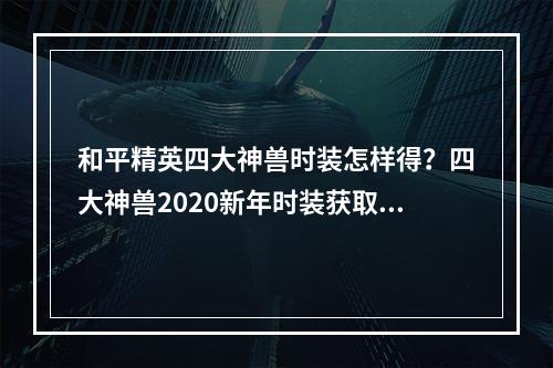 和平精英四大神兽时装怎样得？四大神兽2020新年时装获取攻略[视频][多图]