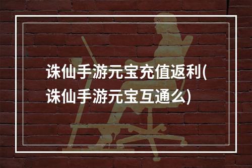 诛仙手游元宝充值返利(诛仙手游元宝互通么)